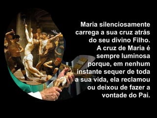 Maria silenciosamente
carrega a sua cruz atrás
     do seu divino Filho.
       A cruz de Maria é
       sempre luminosa
     porque, em nenhum
 instante sequer de toda
a sua vida, ela reclamou
    ou deixou de fazer a
         vontade do Pai.
 