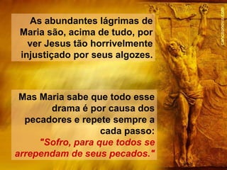 As abundantes lágrimas de
 Maria são, acima de tudo, por
   ver Jesus tão horrivelmente
 injustiçado por seus algozes.



 Mas Maria sabe que todo esse
       drama é por causa dos
  pecadores e repete sempre a
                   cada passo:
     "Sofro, para que todos se
arrependam de seus pecados."
 