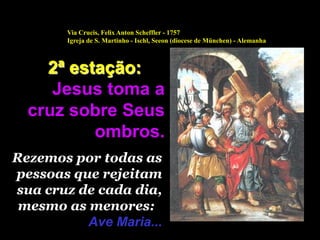 Via Crucis, Felix Anton Scheffler - 1757
        Igreja de S. Martinho - Ischl, Seeon (diocese de München) - Alemanha



    2ª estação:
     Jesus toma a
  cruz sobre Seus
          ombros.
Rezemos por todas as
pessoas que rejeitam
sua cruz de cada dia,
 mesmo as menores:
          Ave Maria...
 