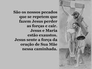 São os nossos pecados
  que se repetem que
  fazem Jesus perder
       as forças e cair.
         Jesus e Maria
       estão exaustos.
Jesus sente a força da
   oração de Sua Mãe
    nessa caminhada.
 