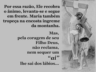 Por essa razão, Ele recobra
 o ânimo, levanta-se e segue
   em frente. Maria também
tropeça na encosta íngreme
              da montanha.
                       Mas,
       pela coragem de seu
                Filho Deus,
              não reclama,
            nem sequer um
                       “ai”
        lhe sai dos lábios...
 