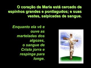 O coração de Maria está cercado de
espinhos grandes e pontiagudos; e suas
          vestes, salpicadas de sangue.

  Enquanto ela vê e
           ouve as
    marteladas dos
           algozes,
       o sangue de
      Cristo jorra e
     respinga para
             longe.
 