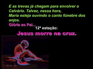 E as trevas já chegam para envolver o
Calvário. Talvez, nessa hora,
Maria esteja ouvindo o canto fúnebre dos
anjos.
Glória ao Pai...
                12ª estação:
    Jesus morre na cruz.
 