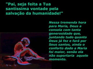 "Pai, seja feita a Tua
santíssima vontade pela
salvação da humanidade!"

                  Nessa tremenda hora
                  para Maria, Deus a
                  consola com tanta
                  generosidade que,
                  juntando tudo quanto
                  Deus já fez e fará por
                  Seus santos, ainda o
                  conforto dado a Maria
                  foi maior, senão ela
                  não suportaria aquele
                  momento.
 