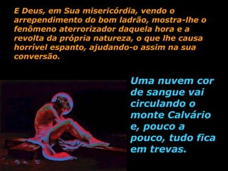 E Deus, em Sua misericórdia, vendo o
arrependimento do bom ladrão, mostra-lhe o
fenômeno aterrorizador daquela hora e a
revolta da própria natureza, o que lhe causa
horrível espanto, ajudando-o assim na sua
conversão.


                          Uma nuvem cor
                          de sangue vai
                          circulando o
                          monte Calvário
                          e, pouco a
                          pouco, tudo fica
                          em trevas.
 