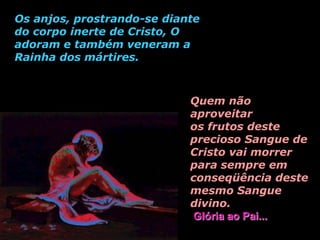 Os anjos, prostrando-se diante
do corpo inerte de Cristo, O
adoram e também veneram a
Rainha dos mártires.



                            Quem não
                            aproveitar
                            os frutos deste
                            precioso Sangue de
                            Cristo vai morrer
                            para sempre em
                            conseqüência deste
                            mesmo Sangue
                            divino.
                            Glória ao Pai...
 