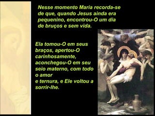 Nesse momento Maria recorda-se
 de que, quando Jesus ainda era
 pequenino, encontrou-O um dia
 de bruços e sem vida.


Ela tomou-O em seus
braços, apertou-O
carinhosamente,
aconchegou-O em seu
seio materno, com todo
o amor
e ternura, e Ele voltou a
sorrir-lhe.
 