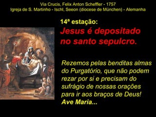 Via Crucis, Felix Anton Scheffler - 1757
Igreja de S. Martinho - Ischl, Seeon (diocese de München) - Alemanha

                        14ª estação:
                        Jesus é depositado
                        no santo sepulcro.

                         Rezemos pelas benditas almas
                         do Purgatório, que não podem
                         rezar por si e precisam do
                         sufrágio de nossas orações
                         para ir aos braços de Deus!
                         Ave Maria...
 