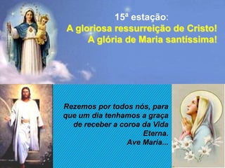 15ª estação:
A gloriosa ressurreição de Cristo!
     A glória de Maria santíssima!




Rezemos por todos nós, para
que um dia tenhamos a graça
  de receber a coroa da Vida
                     Eterna.
                 Ave Maria...
 