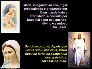 Maria, chegando ao céu, lugar
predestinado e preparado por
           Deus desde toda a
    eternidade, é coroada por
  Deus Pai e por seu querido,
            divino e saudoso
                  Filho Jesus.




Saudoso porque, depois que
Jesus subiu aos céus, Maria
ficou na terra, na companhia
               dos apóstolos,
            em casa de João.
 