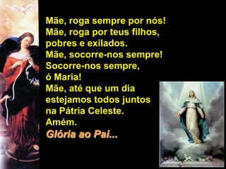 Mãe, roga sempre por nós!
Mãe, roga por teus filhos,
pobres e exilados.
Mãe, socorre-nos sempre!
Socorre-nos sempre,
ó Maria!
Mãe, até que um dia
estejamos todos juntos
na Pátria Celeste.
Amém.
Glória ao Pai...
 