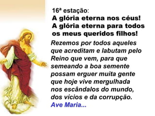16ª estação:
A glória eterna nos céus!
A glória eterna para todos
os meus queridos filhos!
Rezemos por todos aqueles
que acreditam e labutam pelo
Reino que vem, para que
semeando a boa semente
possam erguer muita gente
que hoje vive mergulhada
nos escândalos do mundo,
dos vícios e da corrupção.
Ave Maria...
 