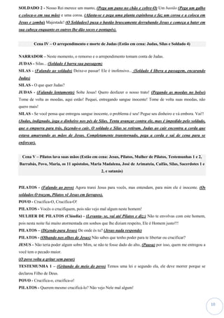 10
SOLDADO 2 - Nosso Rei merece um manto, (Pega um pano no chão e cobre-O) Um bastão (Pega um galho
e coloca-o em sua mão) e uma coroa. (Afasta-se e pega uma planta espinhosa e faz um coroa e a coloca em
Jesus e zomba) Majestade! (O Soldadeo3 puxa o bastão bruscamente derrubando Jesus e começa a bater em
sua cabeça enquanto os outros lhe dão socos e pontapés).
Cena IV – O arrependimento e morte de Judas (Estão em cena: Judas, Silas e Soldado 4)
NARRADOR – Neste momento, o remorso e o arrependimento tomam conta de Judas.
JUDAS - Silas... (Soldado 4 barra sua passagem)
SILAS - (Falando ao soldado) Deixe-o passar! Ele é inofensivo... (Soldado 4 libera a passagem, encarando
Judas)
SILAS - O que quer Judas?
JUDAS - (Falando lentamente) Solte Jesus! Quero desfazer o nosso trato! (Pegando as moedas no bolso)
Tome de volta as moedas, aqui estão! Pequei, entregando sangue inocente! Tome de volta suas moedas, não
quero mais!
SILAS - Se você pensa que entregou sangue inocente, o problema é seu! Pegue seu dinheiro e vá embora. Vai!!
(Judas, indignado, joga o dinheiro nos pés de Silas. Tenta avançar contra ele, mas é impedido pelo soldado,
que o empurra para trás, fazendo-o cair. O soldado e Silas se retiram. Judas ao cair encontra a corda que
estava amarrando as mãos de Jesus. Completamente transtornado, pega a corda e sai de cena para se
enforcar).
Cena V – Pilatos lava suas mãos (Estão em cena: Jesus, Pilatos, Mulher de Pilatos, Testemunhas 1 e 2,
Barrabás, Povo, Maria, os 11 apóstolos, Maria Madalena, José de Arimateia, Caifás, Silas, Sacerdotes 1 e
2, e satanás)
PILATOS - (Falando ao povo) Agora trarei Jesus para vocês, mas entendam, para mim ele é inocente. (Os
soldados O trazem, Pilatos vê Jesus em farrapos).
POVO - Crucifica-O, Crucifica-O!
PILATOS - Vocês o crucifiquem, pois não vejo mal algum neste homem!
MULHER DE PILATOS (Cláudia) - (Levanta- se, vai até Pilatos e diz:) Não te envolvas com este homem,
pois nesta noite fui muito atormentada em sonhos que lhe diziam respeito, Ele é Homem justo!!!
PILATOS – (Dizendo para Jesus) De onde és tu? (Jesus nada responde)
PILATOS - (Olhando nos olhos de Jesus) Não sabes que tenho poder para te libertar ou crucificar?
JESUS - Não teria poder algum sobre Mim, se não te fosse dado do alto, (Pausa) por isso, quem me entregou a
você tem o pecado maior.
(O povo volta a gritar sem parar)
TESTEMUNHA 1 – (Gritando do meio do povo) Temos uma lei e segundo ela, ele deve morrer porque se
declarou Filho de Deus.
POVO - Crucifica-o, crucifica-o!
PILATOS - Querem mesmo crucificá-lo? Não vejo Nele mal algum!
 