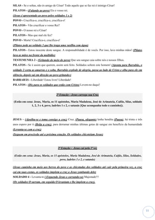 11
SILAS - Se o soltas, não és amigo de César! Todo aquele que se faz rei é inimigo César!
PILATOS - (Falando ao povo) Eis o vosso rei.
(Jesus é apresentado ao povo pelos soldados 1 e 2)
POVO - Crucifica-o, crucifica-o, crucifica-o!
PILATOS - Vão crucificar o vosso Rei?
POVO - O nosso rei e César!
PILATOS - Mas que mal ele fez?
POVO - Morte! Crucifica-o, crucifica-o!
(Pilatos pede ao soldado 3 que lhe traga uma vasilha com água)
PILATOS - Estou inocente deste sangue. A responsabilidade é de vocês. Por isso, lavo minhas mãos! (Pilatos
lava as mãos na frente da multidão)
TESTEMUNHA 2 - (Gritando do meio do povo) Que seu sangue caia sobre nós e nossos filhos.
PILATOS - Se é assim que querem, assim será feito. Soldados soltem este homem! (Aponta para Barrabás, o
soldado 2 corta as amarras e o solta, Barrabás explode de alegria, passa ao lado de Cristo e olha para ele em
silêncio, depois sai em direção ao povo gritando:)
BARRABÁS - Liberdade! Estou livre! Liberdade!
PILATOS - (Diz para os soldados que estão com Cristo) Levem-no daqui!
2ª Estação - Jesus carrega sua Cruz
(Estão em cena: Jesus, Maria, os 11 apóstolos, Maria Madalena, José de Arimateia, Caifás, Silas, soldado
1, 2, 3 e 4, povo, ladrões 1 e 2, e satanás [Que acompanha todo o caminho]).
JESUS – (Ajoelha-se e toma consigo a cruz) Cruz, (Pausa, ofegante) lenha bendita (Pausa), há trinta e três
anos espero por ti (Beija a cruz), para derramar minhas últimas gotas de sangue em benefício da humanidade
(Levanta-se com a cruz)
(Seguem em procissão até a próxima estação. Os soldados chicoteiam Jesus)
3ª Estação - Jesus cai pela 1ª vez
(Estão em cena: Jesus, Maria, os 11 apóstolos, Maria Madalena, José de Arimateia, Caifás, Silas, Soldados,
povo, ladrões 1 e 2, e satanás)
(Jesus caminha em meio aos berros do povo e as chicotadas dos soldados até cair pela primeira vez, a cruz
cai em suas costas, os soldados impõem a cruz a Jesus zombando dele)
SOLDADO 4 - Levanta-te ( Erguendo Jesus e curvando-se) Majestade!!!
(Os soldados O surram, em seguida O levantam e lhe impõem a cruz).
 