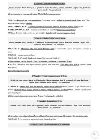 12
4ª Estação – Jesus encontra com sua Mãe
(Estão em cena: Jesus, Maria, os 11 apóstolos, Maria Madalena, José de Arimateia, Caifás, Silas, Soldados,
povo, ladrões 1 e 2, e satanás)
(Jesus encontra-se com sua mãe e com Maria Madalena aos prantos)
MARIA – (Passando por entre os soldados) Deixem-me passar! (Cai de joelhos próximo à Jesus) Meu Filho...
O que Fizeram contigo? (Pausa)
MARIA MADALENA – (Também passa pelos soldados e junto cai de joelhos junto a Maria) Rabi!
CHEFE DOS SOLDADOS – Tirem essas mulheres do caminho! (Os soldados as retiram)
MARIA - Homens cruéis, vocês não tem coração! (Sai chorando e é amparada por João)
5ª Estação – Simão Cirineu carrega a cruz
(Estão em cena: Jesus, Maria, os 11 apóstolos, Maria Madalena, José de Arimateia, Cirineu, Caifás, Silas,
Soldados, povo, ladrões 1 e 2, e satanás).
SOLDADO 2 - (O soldado olha para Simão Cirineu e diz) Ei você! Venha e ajude este infeliz a carregar a
cruz!
CIRINEU - Mas eu nem o conheço!
SOLDADO 2 - (Pegando Simão pelo braço) Não interessa! Ajude-o!
(Cirineu toma a cruz ao lado de Cristo e os soldados continuam a chicotear a Jesus)
CIRINEU - Parem de bater agora! Ou não ajudo a levar esta cruz! (Olha para Jesus e diz:) Aguente, agora
falta pouco!
(Os soldados para de bater)
6ª Estação – Verônica enxuga o rosto de Jesus
(Estão em cena: Jesus, Maria, os 11 apóstolos, Maria Madalena, José de Arimateia, Cirineu, Verônica,
Caifás, Silas, Soldados, povo, ladrões 1 e 2, e satanás).
VERÔNICA – (Entra pelo meio da multidão e passa pelos soldados) Mestre, Mestre! O que fizeram com o
Senhor. (Com um lenço enxuga o rosto de Jesus e nele fica impresso sua face) Olhem... Olhem o que fizeram
com meu Mestre!
(Cirineu caminha mais um pouco com Jesus e é retirado pelos soldados)
7ª Estação - Jesus cai pela 2ª vez
(Estão em cena: Jesus, Maria, os 11 apóstolos, Maria Madalena, José de Arimateia, Caifás, Silas, Soldados,
povo, ladrões 1 e 2, e satanás).
(Jesus cai e a cruz cai por cima dele, os soldados O surram, em seguida O levantam e lhe impõem a cruz).
SOLDADO 3 – Levanta-te, o seu caminho está chegando ao fim!
8ª Estação – Jesus consola as mulheres de Jerusalém
 