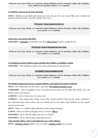 13
(Estão em cena: Jesus, Maria, os 11 apóstolos, Maria Madalena, José de Arimateia, Caifás, Silas, Soldados,
povo, Mulheres de Jerusalém, ladrões 1 e 2, e satanás).
(As mulheres caem aos pés de Jesus chorando)
JESUS - Mulheres de Jerusalém não chorem por mim, mas por vós e por vossos filhos; pois se fazem isto
quando a lenha está verde, o que farão quando estiver seca?
9ª Estação – Jesus cai pela terceira vez
(Estão em cena: Jesus, Maria, os 11 apóstolos, Maria Madalena, José de Arimateia, Caifás, Silas, Soldados,
povo, ladrões 1 e 2, e satanás).
(Jesus cai e a cruz cai por cima dele).
SOLDADO 5 - (Gritando) Em blasfemar tu és bom, (Surra Jesus) levanta e carrega tua cruz!
10ª Estação - Jesus é despojado de suas vestes
(Estão em cena: Jesus, Maria, os 11 apóstolos, Maria Madalena, José de Arimateia, Caifás, Silas, Soldados,
povo, ladrões 1 e 2, e satanás).
(Ao chegarem ao monte Calvário, Jesus é despido pelos soldados e a multidão se agita).
SOLDADO I – Não rasguemos a túnica, mas vamos sorteá-la para ver de quem será.
11ª Estação - Jesus é pregado na cruz
(Estão em cena: Jesus, Maria, os 11 apóstolos, Maria Madalena, José de Arimateia, Caifás, Silas, Soldados,
povo, ladrões 1 e 2, e satanás).
(Os soldados pregam Jesus na cruz e pregam também os dois ladrões [Levantam os ladrões])
JESUS – Pai! Perdoa-lhes, eles não sabem o que fazem! (Os soldados levantam a cruz)
NARRADOR – Jesus foi pregado na cruz e levantado da terra, junto com Ele foram dois ladrões, um à sua
direita e outro à sua esquerda.
LADRÃO 1 - Se és o Cristo salva a ti e salva a nós.
LADRÃO 2 – Nem sequer temes a Deus, tu que sofres o mesmo suplício? Para nós isto é justo, recebemos o
que merecemos pelos nossos crimes, mas este homem não fez mal algum. Jesus lembra-te de mim quando
estiveres em teu reino.
JESUS – Dimas, em verdade te digo, ainda hoje estarás Comigo no paraíso.
CAIFÁS – Salvou aos outros e não pode salvar a si mesmo. (Risos)
SOLDADO 2 – Se és o Rei dos Judeus, que salve a si mesmo!
SOLDADO 1 – Se és o filho de Deus, desça agora da cruz!
(Após esta fala, Maria e João se aproximam da cruz e é feito silêncio).
JESUS - (Falando a Maria) Mulher, eis ai o teu filho. (Falando a João) Eis ai tua mãe.
 