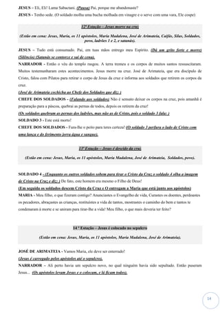 14
JESUS – Eli, Eli! Lama Sabactani. (Pausa) Pai, porque me abandonaste?
JESUS - Tenho sede. (O soldado molha uma bucha molhada em vinagre e o serve com uma vara, Ele cospe)
12ª Estação – Jesus morre na cruz
(Estão em cena: Jesus, Maria, os 11 apóstolos, Maria Madalena, José de Arimateia, Caifás, Silas, Soldados,
povo, ladrões 1 e 2, e satanás).
JESUS – Tudo está consumado. Pai, em tuas mãos entrego meu Espírito. (Dá um grito forte e morre)
(Silêncio) (Satanás se contorce e sai de cena).
NARRADOR - Então o véu do templo rasgou. A terra tremeu e os corpos de muitos santos ressuscitaram.
Muitos testemunharam estes acontecimentos. Jesus morre na cruz. José de Arimateia, que era discípulo de
Cristo, falou com Pilatos para retirar o corpo de Jesus da cruz e informa aos soldados que retirem os corpos da
cruz.
(José de Arimateia cochicha ao Chefe dos Soldados que diz: )
CHEFE DOS SOLDADOS - (Falando aos soldados) Não é sensato deixar os corpos na cruz, pois amanhã é
preparação para a páscoa, quebrai as pernas de todos, depois os retirem da cruz!
(Os soldados quebram as pernas dos ladrões, mas não as de Cristo, pois o soldado 3 fala: )
SOLDADO 3 - Este está morto!
CHEFE DOS SOLDADOS - Fura-lhe o peito para teres certeza! (O soldado 3 perfura o lado de Cristo com
uma lança e do ferimento jorra água e sangue).
13ª Estação – Jesus é descido da cruz
(Estão em cena: Jesus, Maria, os 11 apóstolos, Maria Madalena, José de Arimateia, Soldados, povo).
SOLDADO 4 - (Enquanto os outros soldados sobem para tirar o Cristo da Cruz o soldado 4 olha a imagem
de Cristo na Cruz e diz: ) De fato, este homem era mesmo o Filho de Deus!
(Em seguida os soldados descem Cristo da Cruz e O entregam a Maria que está junto aos apóstolos)
MARIA - Meu filho, o que fizeram contigo? Anunciastes o Evangelho de vida, Curastes os doentes, perdoastes
os pecadores, abraçastes as crianças, restituístes a vida de tantos, mostrastes o caminho do bem e tantos te
condenaram à morte e se uniram para tirar-lhe a vida! Meu filho, o que mais deveria ter feito?
14 ª Estação – Jesus é colocado no sepulcro
(Estão em cena: Jesus, Maria, os 11 apóstolos, Maria Madalena, José de Arimateia).
JOSÉ DE ARIMATEIA - Vamos Maria, ele deve ser enterrado!
(Jesus é carregado pelos apóstolos até o sepulcro).
NARRADOR – Ali perto havia um sepulcro novo, no qual ninguém havia sido sepultado. Então puseram
Jesus... (Os apóstolos levam Jesus e o colocam, e lá ficam todos).
 