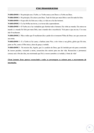 15
6º Ato – Ressurreição de Jesus
NARRADOR 1 - No princípio era o Verbo, e o Verbo estava com Deus e o Verbo era Deus.
NARRADOR 2 - No princípio, Ele estava com Deus. Tudo foi feito por meio Dele e sem Ele nada foi feito.
NARRADOR 1 - O que nEle foi feito era a vida, e a vida era a luz dos homens.
NARRADOR 2 - E a luz brilha nas trevas, e as trevas não a apreenderam.
NARRADOR 1 - O Verbo era a luz verdadeira que ilumina todo o homem. Ele vinha ao mundo. Ele estava no
mundo e o mundo foi feito por meio Dele, mas o mundo não o reconheceu. Veio para o que era seu. E os seus
não O receberam.
NARRADOR 2 - Mas a todos que O receberam deu o poder de se tornarem Filhos de Deus: aos que creem em
seu nome.
NARRADOR 1 - E o Verbo se fez carne, e habitou entre Nós, e nós vimos a sua glória, glória que Ele tem,
junto ao Pai, como o Filho único, cheio de graça e verdade.
NARRADOR 2 – No terceiro dia, Aquele, que é o cordeiro de Deus, que foi imolado por nós para a remissão
de nossos pecados, vencendo a morte, ressuscitou dos mortos para nos dar vida. Ressuscitou e permanece
conosco até o fim dos dias, nos mostrando que Ele é o nosso caminho e a verdade, é fonte de vida!
(Neste instante Jesus aparece ressuscitado e todos os personagens se reúnem para o encerramento da
encenação).
 