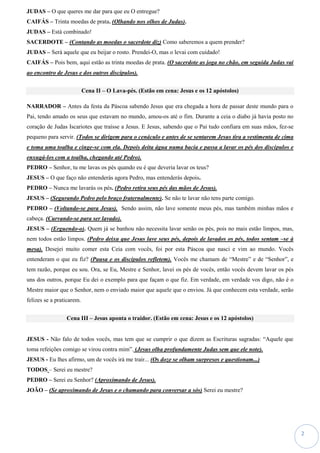 2
JUDAS – O que queres me dar para que eu O entregue?
CAIFÁS – Trinta moedas de prata. (Olhando nos olhos de Judas).
JUDAS – Está combinado!
SACERDOTE – (Contando as moedas o sacerdote diz) Como saberemos a quem prender?
JUDAS – Será aquele que eu beijar o rosto. Prendei-O, mas o levai com cuidado!
CAIFÁS – Pois bem, aqui estão as trinta moedas de prata. (O sacerdote as joga no chão, em seguida Judas vai
ao encontro de Jesus e dos outros discípulos).
Cena II – O Lava-pés. (Estão em cena: Jesus e os 12 apóstolos)
NARRADOR – Antes da festa da Páscoa sabendo Jesus que era chegada a hora de passar deste mundo para o
Pai, tendo amado os seus que estavam no mundo, amou-os até o fim. Durante a ceia o diabo já havia posto no
coração de Judas Iscariotes que traísse a Jesus. E Jesus, sabendo que o Pai tudo confiara em suas mãos, fez-se
pequeno para servir. (Todos se dirigem para o cenáculo e antes de se sentarem Jesus tira a vestimenta de cima
e toma uma toalha e cinge-se com ela. Depois deita água numa bacia e passa a lavar os pés dos discípulos e
enxugá-los com a toalha, chegando até Pedro).
PEDRO – Senhor, tu me lavas os pés quando eu é que deveria lavar os teus?
JESUS – O que faço não entenderás agora Pedro, mas entenderás depois.
PEDRO – Nunca me lavarás os pés. (Pedro retira seus pés das mãos de Jesus).
JESUS – (Segurando Pedro pelo braço fraternalmente). Se não te lavar não tens parte comigo.
PEDRO – (Voltando-se para Jesus). Sendo assim, não lave somente meus pés, mas também minhas mãos e
cabeça. (Curvando-se para ser lavado).
JESUS – (Erguendo-o). Quem já se banhou não necessita lavar senão os pés, pois no mais estão limpos, mas,
nem todos estão limpos. (Pedro deixa que Jesus lave seus pés, depois de lavados os pés, todos sentam –se à
mesa). Desejei muito comer esta Ceia com vocês, foi por esta Páscoa que nasci e vim ao mundo. Vocês
entenderam o que eu fiz? (Pausa e os discípulos refletem). Vocês me chamam de “Mestre” e de “Senhor”, e
tem razão, porque eu sou. Ora, se Eu, Mestre e Senhor, lavei os pés de vocês, então vocês devem lavar os pés
uns dos outros, porque Eu dei o exemplo para que façam o que fiz. Em verdade, em verdade vos digo, não é o
Mestre maior que o Senhor, nem o enviado maior que aquele que o enviou. Já que conhecem esta verdade, serão
felizes se a praticarem.
Cena III – Jesus aponta o traidor. (Estão em cena: Jesus e os 12 apóstolos)
JESUS - Não falo de todos vocês, mas tem que se cumprir o que dizem as Escrituras sagradas: “Aquele que
toma refeições comigo se virou contra mim”. (Jesus olha profundamente Judas sem que ele note).
JESUS - Eu lhes afirmo, um de vocês irá me trair... (Os doze se olham surpresos e questionam...)
TODOS – Serei eu mestre?
PEDRO – Serei eu Senhor? (Aproximando de Jesus).
JOÃO – (Se aproximando de Jesus e o chamando para conversar a sós) Serei eu mestre?
 