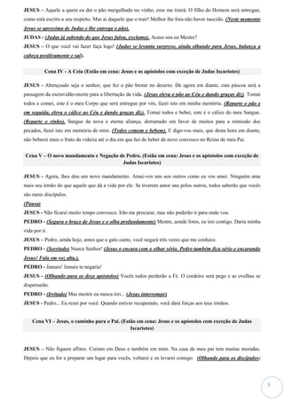 3
JESUS – Aquele a quem eu der o pão mergulhado no vinho, esse me trairá. O filho do Homem será entregue,
como está escrito a seu respeito. Mas ai daquele que o trair! Melhor lhe fora não haver nascido. (Neste momento
Jesus se aproxima de Judas e lhe entrega o pão).
JUDAS - (Judas já sabendo do que Jesus falou, exclama). Acaso sou eu Mestre?
JESUS – O que você vai fazer faça logo! (Judas se levanta surpreso, ainda olhando para Jesus, balança a
cabeça positivamente e sai).
Cena IV - A Ceia (Estão em cena: Jesus e os apóstolos com exceção de Judas Iscariotes)
JESUS - Abençoado seja o senhor, que fez o pão brotar no deserto. De agora em diante, esta páscoa será a
passagem da escravidão-morte para a libertação da vida. (Jesus eleva o pão ao Céu e dando graças diz). Tomai
todos e comei, este é o meu Corpo que será entregue por vós, fazei isto em minha memória. (Reparte o pão e
em seguida, eleva o cálice ao Céu e dando graças diz). Tomai todos e bebei, este é o cálice do meu Sangue.
(Reparte o vinho). Sangue da nova e eterna aliança, derramado em favor de muitos para a remissão dos
pecados, fazei isto em memória de mim. (Todos comem e bebem). E digo-vos mais, que desta hora em diante,
não beberei mais o fruto da videira até o dia em que hei de beber de novo convosco no Reino de meu Pai.
Cena V – O novo mandamento e Negação de Pedro. (Estão em cena: Jesus e os apóstolos com exceção de
Judas Iscariotes)
JESUS - Agora, lhes dou um novo mandamento. Amai-vos uns aos outros como eu vos amei. Ninguém ama
mais seu irmão do que aquele que dá a vida por ele. Se tiverem amor uns pelos outros, todos saberão que vocês
são meus discípulos.
(Pausa)
JESUS - Não ficarei muito tempo convosco. Irão me procurar, mas não poderão ir para onde vou.
PEDRO - (Segura o braço de Jesus e o olha profundamente) Mestre, aonde fores, eu irei contigo. Daria minha
vida por ti.
JESUS – Pedro, ainda hoje, antes que o galo cante, você negará três vezes que me conhece.
PEDRO - (Sorrindo) Nunca Senhor! (Jesus o encara com o olhar sério. Pedro também fica sério e encarando
Jesus! Fala em voz alta.).
PEDRO - Jamais! Jamais te negaria!
JESUS - (Olhando para os doze apóstolos) Vocês todos perderão a Fé. O cordeiro será pego e as ovelhas se
dispersarão.
PEDRO - (Irritado) Mas mestre eu nunca irei... (Jesus interrompe)
JESUS - Pedro... Eu rezei por você. Quando estiver recuperado, você dará forças aos teus irmãos.
Cena VI – Jesus, o caminho para o Pai. (Estão em cena: Jesus e os apóstolos com exceção de Judas
Iscariotes)
JESUS – Não fiquem aflitos. Creiam em Deus e também em mim. Na casa de meu pai tem muitas moradas.
Depois que eu for e preparar um lugar para vocês, voltarei e os levarei comigo. (Olhando para os discípulos)
 