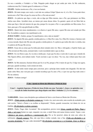 4
Eu sou o caminho, a Verdade e a Vida. Ninguém pode chegar ao pai senão por mim. Se Me conhecem,
conhecem meu Pai. E desde agora O conhecem e o Viram.
FELIPE - Senhor mostra-nos o Pai, e isso nos bastará.
JESUS - Há tanto tempo com vocês e você não me conhece Felipe? Quem me vê, vê o Pai. Como pode dizer:
mostra-nos o Pai? Não crê que Eu estou no Pai e o Pai está em mim?
JESUS - As palavras que digo a vocês, não as digo por Mim mesmo, mas o Pai, que permanece em Mim,
realiza suas obras. Acreditai nisso, ao menos por causa dessas obras. Eu garanto: quem crê em Mim fará as
obras que faço e fará até maiores do que elas, porque Eu vou para o Pai e o que pedirdes em Meu nome, Eu o
farei, para que o Pai seja glorificado no filho.
JESUS - Quem tem meus mandamentos e os observa é quem Me ama; e quem Me ama será amado por Meu
Pai. Eu também o amarei e me manifestarei a ele.
JUDAS TADEU - Senhor, porque Te manifestarás a nós e não ao mundo?
JESUS - Se alguém Me ama, guarda a minha palavra, e o Meu Pai o ama. Eu e Meu Pai viremos e faremos nele
a nossa morada. Quem não Me ama não guarda a minha palavra. E a palavra que tenho dito não é a minha, mas
é a palavra do Pai que Me enviou.
JESUS - Essas são as coisas que Eu tinha para dizer estando entre vós. Mas o Advogado, o Espírito Santo, que
o Pai enviará em Meu nome, ensinará tudo e vocês recordarão tudo o que eu disse.
JESUS - Eu vos Deixo a paz, Eu vos dou a minha paz. A paz que Eu dou a vocês não é a paz que o mundo dá.
Não fiquem aflitos, nem tenham medo. Vocês ouviram o que vos disse: “Eu vou, mas voltarei para ficar com
vocês”.
JESUS - Se Me amassem, ficariam felizes por Eu ir ao Pai, porque o Pai é maior do que Eu. E digo isso agora,
para que, quando aconteça, vocês creiam em mim.
JESUS - Já não tenho muito tempo para conversar, pois o príncipe deste mundo está chegando. Ele não tem
poder sobre Mim, mas vem para que o mundo reconheça que Eu amo o Pai, e é por isso que faço tudo como o
Pai me ordenou.
JESUS – Venham comigo!
3º Ato - Agonia no Horto das Oliveiras e Prisão de Jesus
Cena I – Angústia Suprema e Prisão de Jesus (Estão em cena: Narrador 1, Jesus e os apóstolos com
exceção de Judas Iscariotes que chega depois com Silas e Soldados 1, 2, 3 e 4 e satanás)
NARRADOR – Jesus e seus discípulos que acabaram de fazer a ceia foram ao Monte das Oliveiras.
JESUS – (Todos param, os discípulos sentam-se). A todos vós, serei esta noite, uma ocasião de escândalo, pois
está escrito: “ferirei o Pastor e as ovelhas se dispersarão”. Porém, quando ressuscitar, irei diante de vós na
Galiléia. (Os discípulos se põem a pensar).
JESUS - Pedro, Tiago, João. Levantem! Me acompanhem, preciso rezar (Jesus, seguido de Pedro, Tiago e
João, e vai rezar) Sentai-vos aqui, enquanto vou orar, a minh’Alma está numa tristeza mortal. Vigiai e orai.
(Afasta-se um pouco, ajoelha-se e murmurando diz). Pai se for possível, afasta de mim este cálice de
sofrimento. (Suando sangue). Mas, não seja feita a minha vontade, mas a Sua. (Volta aos discípulos e os
encontra dormindo). Por que estão dormindo?! (Os discípulos assustam-se e se levantam. Jesus se dirige a
 