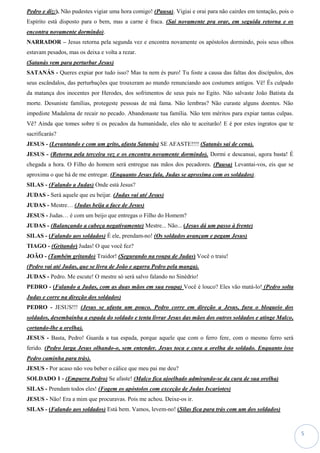 5
Pedro e diz:). Não pudestes vigiar uma hora comigo! (Pausa). Vigiai e orai para não cairdes em tentação, pois o
Espírito está disposto para o bem, mas a carne é fraca. (Sai novamente pra orar, em seguida retorna e os
encontra novamente dormindo).
NARRADOR – Jesus retorna pela segunda vez e encontra novamente os apóstolos dormindo, pois seus olhos
estavam pesados, mas os deixa e volta a rezar.
(Satanás vem para perturbar Jesus)
SATANÁS - Queres expiar por tudo isso? Mas tu nem és puro! Tu foste a causa das faltas dos discípulos, dos
seus escândalos, das perturbações que trouxeram ao mundo renunciando aos costumes antigos. Vê! És culpado
da matança dos inocentes por Herodes, dos sofrimentos de seus pais no Egito. Não salvaste João Batista da
morte. Desuniste famílias, protegeste pessoas de má fama. Não lembras? Não curaste alguns doentes. Não
impediste Madalena de recair no pecado. Abandonaste tua família. Não tem méritos para expiar tantas culpas.
Vê? Ainda que tomes sobre ti os pecados da humanidade, eles não te aceitarão! E é por estes ingratos que te
sacrificarás?
JESUS - (Levantando e com um grito, afasta Satanás) SE AFASTE!!!! (Satanás sai de cena).
JESUS - (Retorna pela terceira vez e os encontra novamente dormindo). Dormi e descansai, agora basta! É
chegada a hora. O Filho do homem será entregue nas mãos dos pecadores. (Pausa) Levantai-vos, eis que se
aproxima o que há de me entregar. (Enquanto Jesus fala, Judas se aproxima com os soldados).
SILAS - (Falando a Judas) Onde está Jesus?
JUDAS - Será aquele que eu beijar. (Judas vai até Jesus)
JUDAS - Mestre… (Judas beija a face de Jesus)
JESUS - Judas… é com um beijo que entregas o Filho do Homem?
JUDAS - (Balançando a cabeça negativamente) Mestre... Não... (Jesus dá um passo à frente)
SILAS - (Falando aos soldados) É ele, prendam-no! (Os soldados avançam e pegam Jesus)
TIAGO - (Gritando) Judas! O que você fez?
JOÃO - (Também gritando) Traidor! (Segurando na roupa de Judas) Você o traiu!
(Pedro vai até Judas, que se livra de João e agarra Pedro pela manga).
JUDAS - Pedro. Me escute! O mestre só será salvo falando no Sinédrio!
PEDRO - (Falando a Judas, com as duas mãos em sua roupa) Você é louco? Eles vão matá-lo! (Pedro solta
Judas e corre na direção dos soldados)
PEDRO - JESUS!!! (Jesus se afasta um pouco. Pedro corre em direção a Jesus, fura o bloqueio dos
soldados, desembainha a espada do soldado e tenta livrar Jesus das mãos dos outros soldados e atinge Malco,
cortando-lhe a orelha).
JESUS - Basta, Pedro! Guarda a tua espada, porque aquele que com o ferro fere, com o mesmo ferro será
ferido. (Pedro larga Jesus olhando-o, sem entender. Jesus toca e cura a orelha do soldado. Enquanto isso
Pedro caminha para trás).
JESUS - Por acaso não vou beber o cálice que meu pai me deu?
SOLDADO 1 - (Empurra Pedro) Se afaste! (Malco fica ajoelhado admirando-se da cura de sua orelha)
SILAS - Prendam todos eles! (Fogem os apóstolos com exceção de Judas Iscariotes)
JESUS - Não! Era a mim que procuravas. Pois me achou. Deixe-os ir.
SILAS - (Falando aos soldados) Está bem. Vamos, levem-no! (Silas fica para trás com um dos soldados)
 