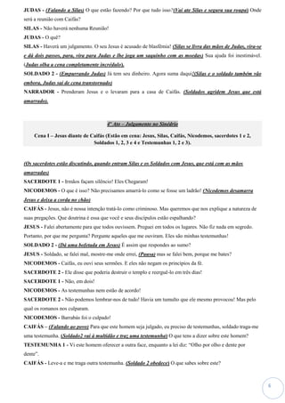 6
JUDAS - (Falando a Silas) O que estão fazendo? Por que tudo isso?(Vai ate Silas e segura sua roupa) Onde
será a reunião com Caifás?
SILAS - Não haverá nenhuma Reunião!
JUDAS - O quê?
SILAS - Haverá um julgamento. O seu Jesus é acusado de blasfêmia! (Silas se livra das mãos de Judas, vira-se
e dá dois passos, para, vira para Judas e lhe joga um saquinho com as moedas) Sua ajuda foi inestimável.
(Judas olha a cena completamente incrédulo).
SOLDADO 2 - (Empurrando Judas) Já tem seu dinheiro. Agora suma daqui!(Silas e o soldado também vão
embora, Judas sai de cena transtornado)
NARRADOR - Prenderam Jesus e o levaram para a casa de Caifás. (Soldados agridem Jesus que está
amarrado).
4º Ato – Julgamento no Sinédrio
Cena I – Jesus diante de Caifás (Estão em cena: Jesus, Silas, Caifás, Nicodemos, sacerdotes 1 e 2,
Soldados 1, 2, 3 e 4 e Testemunhas 1, 2 e 3).
(Os sacerdotes estão discutindo, quando entram Silas e os Soldados com Jesus, que está com as mãos
amarradas)
SACERDOTE 1 - Irmãos façam silêncio! Eles Chegaram!
NICODEMOS - O que é isso? Não precisamos amarrá-lo como se fosse um ladrão! (Nicodemos desamarra
Jesus e deixa a corda no chão)
CAIFÁS - Jesus, não é nossa intenção tratá-lo como criminoso. Mas queremos que nos explique a natureza de
suas pregações. Que doutrina é essa que você e seus discípulos estão espalhando?
JESUS - Falei abertamente para que todos ouvissem. Preguei em todos os lugares. Não fiz nada em segredo.
Portanto, por que me pergunta? Pergunte aqueles que me ouviram. Eles são minhas testemunhas!
SOLDADO 2 - (Dá uma bofetada em Jesus) É assim que respondes ao sumo?
JESUS - Soldado, se falei mal, mostre-me onde errei, (Pausa) mas se falei bem, porque me bates?
NICODEMOS - Caifás, eu ouvi seus sermões. E eles não negam os princípios da fé.
SACERDOTE 2 - Ele disse que poderia destruir o templo e reerguê-lo em três dias!
SACERDOTE 1 - Não, em dois!
NICODEMOS - As testemunhas nem estão de acordo!
SACERDOTE 2 - Não podemos lembrar-nos de tudo! Havia um tumulto que ele mesmo provocou! Mas pelo
qual os romanos nos culparam.
NICODEMOS - Barrabás foi o culpado!
CAIFÁS – (Falando ao povo) Para que este homem seja julgado, eu preciso de testemunhas, soldado traga-me
uma testemunha. (Soldado2 vai à multidão e traz uma testemunha) O que tens a dizer sobre este homem?
TESTEMUNHA 1 - Vi este homem oferecer a outra face, enquanto a lei diz: “Olho por olho e dente por
dente”.
CAIFÁS - Leve-a e me traga outra testemunha. (Soldado 2 obedece) O que sabes sobre este?
 
