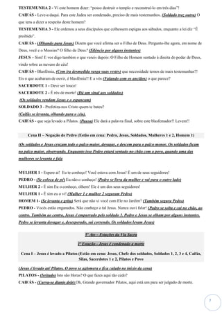 7
TESTEMUNHA 2 - Vi este homem dizer: “posso destruir o templo e reconstruí-lo em três dias”!
CAIFÁS - Leve-a daqui. Para este Judeu ser condenado, preciso de mais testemunhos. (Soldado traz outra) O
que tens a dizer a respeito deste homem?
TESTEMUNHA 3 - Ele ordenou a seus discípulos que colhessem espigas aos sábados, enquanto a lei diz “É
proibido”.
CAIFÁS - (Olhando para Jesus) Dizem que você afirma ser o Filho de Deus. Pergunto-lhe agora, em nome de
Deus, você e o Messias? O filho de Deus? (Silêncio por alguns instantes)
JESUS – Sim! E vos digo também o que vereis depois: O Filho de Homem sentado à direita do poder de Deus,
vindo sobre as nuvens do céu!
CAIFÁS - Blasfêmia, (Com ira desmedida rasga suas vestes) que necessidade temos de mais testemunhas?!
Eis o que acabaram de ouvir, é blasfêmia!! E a vós (Falando com os anciãos) o que parece?
SACERDOTE 1 - Deve ser louco!
SACERDOTE 2 - É réu de morte! (Dá um sinal aos soldados)
(Os soldados vendam Jesus e o espancam)
SOLDADO 3 - Profetiza-nos Cristo quem te bateu?
(Caifás se levanta, olhando para o céu).
CAIFÁS - que seja levado a Pilatos. (Pausa) Ele dará a palavra final, sobre este blasfemador!! Levem!!
Cena II – Negação de Pedro (Estão em cena: Pedro, Jesus, Soldados, Mulheres 1 e 2, Homem 1)
(Os soldados e Jesus cruzam todo o palco maior, devagar, e descem para o palco menor. Os soldados ficam
no palco maior, observando. Enquanto isso Pedro estará sentado no chão com o povo, quando uma das
mulheres se levanta e fala
MULHER 1 - Espere aí! Eu te conheço! Você estava com Jesus! É um de seus seguidores!
PEDRO - (Se coloca de pé) Eu não o conheço! (Pedro se livra da mulher e vai para o outro lado)
MULHER 2 - É sim Eu o conheço, olhem! Ele é um dos seus seguidores!
MULHER 1 - É sim eu o vi! (Mulher 1 e mulher 2 seguram Pedro)
HOMEM 1- (Se levanta e grita) Será que não vi você com Ele no Jardim? (Também segura Pedro)
PEDRO - Vocês estão enganados. Não conheço o tal Jesus. Nunca ouvi falar! (Pedro se solta e cai no chão, ao
centro. Também ao centro, Jesus é empurrado pelo soldado 1. Pedro e Jesus se olham por alguns instantes.
Pedro se levanta devagar e, desesperado, sai correndo. Os soldados levam Jesus)
5º Ato – Estações da Via Sacra
1ª Estação - Jesus é condenado a morte
Cena I – Jesus é levado a Pilatos (Estão em cena: Jesus, Chefe dos soldados, Soldados 1, 2, 3 e 4, Caifás,
Silas, Sacerdotes 1 e 2, Pilatos e Povo
(Jesus é levado até Pilatos. O povo se aglomera e fica calado no inicio da cena)
PILATOS - (Irritado) Isto são Horas? O que fazes aqui tão cedo?
CAIFÁS - (Curva-se diante dele) Oh, Grande governador Pilatos, aqui está um para ser julgado de morte.
 