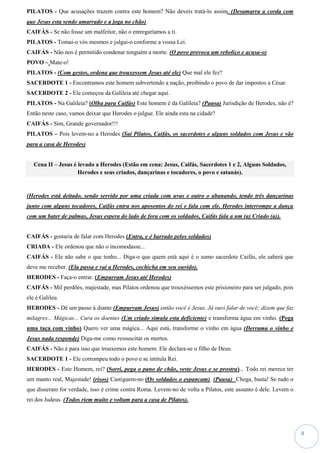 8
PILATOS - Que acusações trazem contra este homem? Não deveis tratá-lo assim. (Desamarra a corda com
que Jesus esta sendo amarrado e a joga no chão)
CAIFÁS - Se não fosse um malfeitor, não o entregaríamos a ti.
PILATOS - Tomai-o vós mesmos e julgai-o conforme a vossa Lei.
CAIFÁS - Não nos é permitido condenar ninguém a morte. (O povo provoca um reboliço e acusa-o)
POVO – Mate-o!
PILATOS - (Com gestos, ordena que trouxessem Jesus até ele) Que mal ele fez?
SACERDOTE 1 - Encontramos este homem subvertendo a nação, proibindo o povo de dar impostos a César.
SACERDOTE 2 - Ele começou da Galileia até chegar aqui.
PILATOS - Na Galileia? (Olha para Caifás) Este homem é da Galileia? (Pausa) Jurisdição de Herodes, não é?
Então neste caso, vamos deixar que Herodes o julgue. Ele ainda esta na cidade?
CAIFÁS - Sim, Grande governador!!!
PILATOS – Pois levem-no a Herodes (Sai Pilatos, Caifás, os sacerdotes e alguns soldados com Jesus e vão
para a casa de Herodes)
Cena II – Jesus é levado a Herodes (Estão em cena: Jesus, Caifás, Sacerdotes 1 e 2, Alguns Soldados,
Herodes e seus criados, dançarinas e tocadores, o povo e satanás).
(Herodes está deitado, sendo servido por uma criada com uvas e outro o abanando, tendo três dançarinas
junto com alguns tocadores, Caifás entra nos aposentos do rei e fala com ele. Herodes interrompe a dança
com um bater de palmas, Jesus espera do lado de fora com os soldados, Caifás fala a um (a) Criado (a)).
CAIFÁS - gostaria de falar com Herodes (Entra, e é barrado pelos soldados)
CRIADA - Ele ordenou que não o incomodasse...
CAIFÁS - Ele não sabe o que tenho... Diga-o que quem está aqui é o sumo sacerdote Caifás, ele saberá que
deve me receber. (Ela passa e vai a Herodes, cochicha em seu ouvido).
HERODES - Faça-o entrar. (Empurram Jesus até Herodes)
CAIFÁS - Mil perdões, majestade, mas Pilatos ordenou que trouxéssemos este prisioneiro para ser julgado, pois
ele é Galileu.
HERODES - Dê um passo à diante (Empurram Jesus) então você é Jesus. Já ouvi falar de você; dizem que faz
milagres... Mágicas... Cura os doentes (Um criado simula esta deficiente) e transforma água em vinho. (Pega
uma taça com vinho) Quero ver uma mágica... Aqui está, transforme o vinho em água (Derrama o vinho e
Jesus nada responde) Diga-me como ressuscitar os mortos.
CAIFÁS - Não é para isso que trouxemos este homem. Ele declara-se o filho de Deus.
SACERDOTE 1 - Ele corrompeu todo o povo e se intitula Rei.
HERODES - Este Homem, rei? (Sorri, pega o pano de chão, veste Jesus e se prostra)... Todo rei merece ter
um manto real, Majestade! (risos) Castiguem-no (Os soldados o espancam). (Pausa) Chega, basta! Se tudo o
que disseram for verdade, isso é crime contra Roma. Levem-no de volta a Pilatos, este assunto é dele. Levem o
rei dos Judeus. (Todos riem muito e voltam para a casa de Pilatos).
 