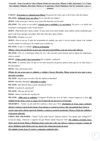 9
Cena III – Jesus é levado de volta a Pilatos (Estão em cena:Jesus, Pilatos, Caifás, Sacerdotes 1 e 2, Chefe
dos soldados, Soldados, Barrabás, Maria, os 11 apóstolos, Maria Madalena, José de Arimateia, o povo e
satanás)
CAIFÁS - (Curvando-se e olhando para Pilatos) Trouxemos de volta o que se diz Cristo o Rei dos Judeus.
PILATOS - (Olhando Jesus nos olhos) Tu és cristo Rei dos Judeus?
JESUS - Falas assim por ti mesmo ou os outros lhe disseram isso de mim?
PILATOS - Por acaso eu sou judeu? (Aponta para a multidão e os sacerdotes) Teu povo e os chefes dos
sacerdotes te entregaram a mim. O que fizeste?
JESUS - Meu Reino não é deste mundo. Se meu reino fosse deste mundo, meus súditos teriam combatido para
que Eu não fosse entregue aos judeus. Mas meu reino não é deste mundo.
PILATOS - Portanto, tu és rei?
JESUS - Sim eu sou rei. É para dar testemunho da verdade, que nasci e vim ao mundo. Quem é da verdade
escuta a minha voz, tudo que é da verdade ouve a minha voz.
PILATOS - O que é a verdade? (Silêncio prolongado)
(Pilatos e Jesus vão em direção ao povo que está alvoroçado)(Pilatos com um aceno pede silêncio)
PILATOS - Ora, eu o interroguei diante de vós e não encontrei neste homem motivo algum de condenação,
como o acusais!
POVO - (Volta a gritar e fazer acusações) Ele é culpado, condena-O.
PILATOS - É costume entre vós que eu vos solte um preso, na páscoa, quereis, pois, que eu vos solte Jesus, o
Rei dos judeus?
POVO - Não, este homem não!!
(Pilatos faz um aceno para os soldados, o soldado 4 buscar Barrabás. Pilatos acena de novo para o povo,
para que se acalme)
PILATOS - Quereis que vos solte o Rei dos Judeus ou Barrabás?
POVO - Barrabás! Barrabás! (Barrabás se exalta)
PILATOS - Que farei de Jesus a quem chamam de Cristo?
POVO - Crucifica-O, crucifica-O!
PILATOS - Mas que mal ele fez?
POVO - Morte! Crucifica-O, crucifica-O!
PILATOS - (Olha para os soldados) Castiguem ele para que sirva de lição e depois tragam-no a mim. (Os
soldados levam Jesus, o povo os segue, eles O amarram em um tronco e O surram).
SOLDADO 2 - Vamos ver até onde Ele continua a dizer que é Rei! (Zombando de Jesus, pega o primeiro
chicote e começa a surrá-lo até cansar, Jesus apenas se contrai no tronco; não conseguindo fazer Jesus se
curvar, pega outro chicote, agora de chumbo, e começa a surrá-lo novamente. Chega o Chefe dos soldados e
os faz parar ,dizendo).
CHEFE DOS SOLDADOS - Parem! Vocês estão loucos? Querem matá-lo? Era apenas para castigá-lo!!!!
Levem-no daqui, vistam-no e esperem até que Pilatos mande buscá-lo! Vão! (Os soldados arrastam Jesus,
Todos saem do local, Maria e Madalena tiram o pano que cobre sua cabeça e começa a enxugar o sangue de
Jesus, Madalena imita Maria neste ato, depois elas voltam para junto do povo)
(Os soldados levam Jesus, O vestem e continuam zombando dele).
 