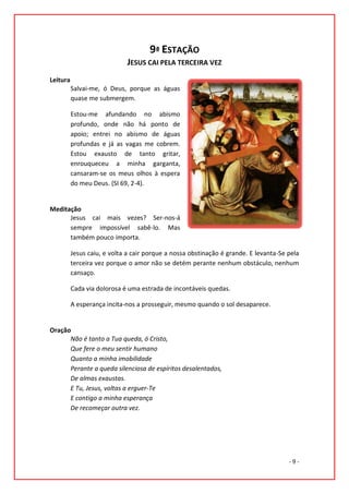 9ª ESTAÇÃO
                             JESUS CAI PELA TERCEIRA VEZ
Leitura
          Salvai-me, ó Deus, porque as águas
          quase me submergem.

          Estou-me afundando no abismo
          profundo, onde não há ponto de
          apoio; entrei no abismo de águas
          profundas e já as vagas me cobrem.
          Estou exausto de tanto gritar,
          enrouqueceu a minha garganta,
          cansaram-se os meus olhos à espera
          do meu Deus. (SI 69, 2-4).


Meditação
      Jesus cai mais vezes? Ser-nos-á
      sempre impossível sabê-lo. Mas
      também pouco importa.

          Jesus caiu, e volta a cair porque a nossa obstinação é grande. E levanta-Se pela
          terceira vez porque o amor não se detém perante nenhum obstáculo, nenhum
          cansaço.

          Cada via dolorosa é uma estrada de incontáveis quedas.

          A esperança incita-nos a prosseguir, mesmo quando o sol desaparece.


Oração
      Não é tanto a Tua queda, ó Cristo,
      Que fere o meu sentir humano
      Quanto a minha imobilidade
      Perante a queda silenciosa de espíritos desalentados,
      De almas exaustas.
      E Tu, Jesus, voltas a erguer-Te
      E contigo a minha esperança
      De recomeçar outra vez.




                                                                                      -9-
 