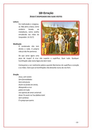 10ª ESTAÇÃO
                        JESUS É DESPOJADO DAS SUAS VESTES

Leitura
          Foi maltratado e resignou-
          se. Não abriu a boca, como
          cordeiro      levado    ao
          matadouro, como ovelha
          emudecida nas mãos do
          tosquiador. (Is 53,7).


Meditação
      O condenado não tem
      direito a nada. A própria
      vida já não lhe pertence.

          De que serve agora uma
          peça de roupa? A cruz não suporta o supérfluo. Quer tudo. Qualquer
          humilhação cabe nesta lógica do dom total.

          Começamos a ser realmente pobres quando libertamos do supérfluo o coração
          e as mãos. Claro que as humilhações não deixarão nunca de nos ferir.


Oração
      Jesus, sem vestes
      Sem formalidades
      Sem estruturas
      Assim no fundo me atrais,
      Abraçando a cruz
      pobre em tudo
      rico apenas de amor universal.
      Amar-Te assim na Tua dádiva total
      Sem sombras
      É a graça que quero.




                                                                              - 10 -
 
