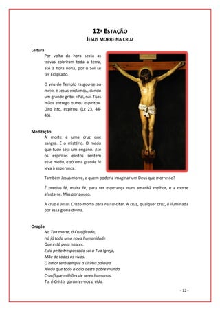 12ª ESTAÇÃO
                                 JESUS MORRE NA CRUZ
Leitura
          Por volta da hora sexta as
          trevas cobriram toda a terra,
          até à hora nona, por o Sol se
          ter Eclipsado.

          O véu do Templo rasgou-se ao
          meio, e Jesus exclamou, dando
          um grande grito: «Pai, nas Tuas
          mãos entrego o meu espírito».
          Dito isto, expirou. (Lc 23, 44-
          46).


Meditação
      A morte é uma cruz que
      sangra. É o mistério. O medo
      que tudo seja um engano. Até
      os espíritos eleitos sentem
      esse medo, e só uma grande fé
      leva à esperança.

          Também Jesus morre, e quem poderia imaginar um Deus que morresse?

          É preciso fé, muita fé, para ter esperança num amanhã melhor, e a morte
          afasta-se. Mas por pouco.

          A cruz é Jesus Cristo morto para ressuscitar. A cruz, qualquer cruz, é iluminada
          por essa glória divina.


Oração
      Na Tua morte, ó Crucificado,
      Há já toda uma nova humanidade
      Que está para nascer.
      E do peito trespassado sai a Tua Igreja,
      Mãe de todos os vivos.
      O amor terá sempre a última palavra
      Ainda que todo o ódio deste pobre mundo
      Crucifique milhões de seres humanos.
      Tu, ó Cristo, garantes-nos a vida.

                                                                                     - 12 -
 