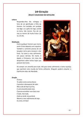 14ª ESTAÇÃO
                           JESUS É COLOCADO NO SEPULCRO

Leitura
          Respondeu-lhes Ele: «Chegou a
          hora de ser glorificado o Filho do
          Homem. Em verdade, em verdade
          vos digo: se o grão de trigo, caindo
          na terra, não morrer, fica ele só;
          mas se morrer dá muito fruto» (Jo
          12, 23-24).


Meditação
      Como qualquer homem que morre,
      assim Cristo deposto num sepulcro.
      Também a semente precisa de ser
      lançada à terra para renascer e dar
      fruto. Tal como o meu sofrimento.
      Um pouco derrota. De morte. E
      depois a Primavera. Um novo dia
      despontará sobre tantos hojes que
      parecem de morte.

          Há sempre um amanhã para tudo. Até para tanto sofrimento e tanta injustiça
          que oprimem este mundo de forma asfixiante. Ninguém poderá aniquilar o
          Espírito de vida e de liberdade.


Oração
      Ó Jesus:
      Tu sabes como somos fracos
      E prontos a desesperar de tudo.
      Mas o dia de hoje é já Teu,
      E o de amanhã ainda mais.
      É preciso acreditar num Deus vivo
      E tudo, mas tudo,
      Cedo ou tarde ressuscitará,
      Mesmo o meu sofrimento de hoje.
      Eu creio, ó Cristo!




                                                                               - 14 -
 