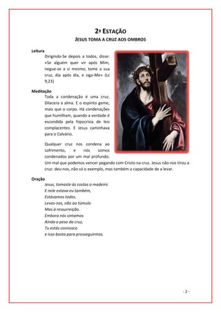 2ª ESTAÇÃO
                          JESUS TOMA A CRUZ AOS OMBROS
Leitura
          Dirigindo-Se depois a todos, disse:
          «Se alguém quer vir após Mim,
          negue-se a si mesmo, tome a sua
          cruz, dia após dia, e siga-Me» (Lc
          9,23)

Meditação
      Toda a condenação é uma cruz.
      Dilacera a alma. E o espírito geme,
      mais que o corpo. Há condenações
      que humilham, quando a verdade é
      escondida pela hipocrisia de leis
      complacentes. E Jesus caminhava
      para o Calvário.

          Qualquer cruz nos condena ao
          sofrimento,     e     nós   somos
          condenados por um mal profundo.
          Um mal que podemos vencer pegando com Cristo na cruz. Jesus não nos tirou a
          cruz: deu-nos, não só o exemplo, mas também a capacidade de a levar.

Oração
      Jesus, tomaste às costas o madeiro
      E nele estava eu também,
      Estávamos todos.
      Levas-nos, não ao túmulo
      Mas à ressurreição.
      Embora nós sintamos
      Ainda o peso da cruz,
      Tu estás connosco
      e isso basta para prosseguirmos.




                                                                                 -2-
 