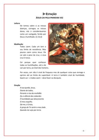 3ª ESTAÇÃO
                             JESUS CAI PELA PRIMEIRA VEZ

Leitura
          Ele tomou sobre si as nossas
          doenças, carregou as nossas
          dores; nós o considerávamos
          como um castigado, ferido por
          Deus e humilhado. (Is 53,4)


Meditação
      Todos caem. Cada um tem o
      seu limite de resistência. Mas
      poucos caem como Jesus: Ele
      cai sob o peso da cruz, e essa
      cruz é nossa.

          Cai porque quer conhecer
          todas as humilhações, até a de
          cair por terra, ao nível dos homens.

          Por vezes, cair não é sinal de fraqueza mas de qualquer coisa que esmaga e
          oprime até ao limite do suportável. A terra é também sinal de humildade.
          Quem cai – e todos caem – deve fazer-se discípulo.


Oração
      A tua queda, Jesus,
      Diante de todos,
      Perante o riso da multidão
      Ou o silêncio dos cobardes
      É humildade que desconcerta
      O meu orgulho.
      Dá-me, ó Cristo,
      A graça de Te sentir a meu lado
      Quando me vejo por terra.




                                                                                -3-
 
