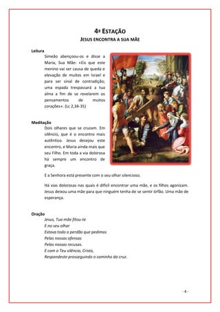 4ª ESTAÇÃO
                             JESUS ENCONTRA A SUA MÃE
Leitura
          Simeão abençoou-os e disse a
          Maria, Sua Mãe: «Eis que este
          menino vai ser causa de queda e
          elevação de muitos em Israel e
          para ser sinal de contradição;
          uma espada trespassará a tua
          alma a fim de se revelarem os
          pensamentos        de    muitos
          corações». (Lc 2,34-35)


Meditação
      Dois olhares que se cruzam. Em
      silêncio, que é o encontro mais
      autêntico. Jesus desejou este
      encontro, e Maria ainda mais que
      seu Filho. Em toda a via dolorosa
      há sempre um encontro de
      graça.

          E a Senhora está presente com o seu olhar silencioso.

          Há vias dolorosas nas quais é difícil encontrar uma mãe, e os filhos agonizam.
          Jesus deixou uma mãe para que ninguém tenha de se sentir órfão. Uma mãe de
          esperança.


Oração
      Jesus, Tua mãe fitou-te
      E no seu olhar
      Estava todo o perdão que pedimos
      Pelas nossas ofensas
      Pelas nossas recusas.
      E com o Teu silêncio, Cristo,
      Respondeste prosseguindo o caminho da cruz.




                                                                                    -4-
 