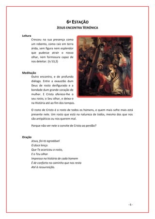 6ª ESTAÇÃO
                             JESUS ENCONTRA VERÓNICA
Leitura
          Cresceu na sua presença como
          um rebento, como raiz em terra
          árida, sem figura nem esplendor
          que pudesse atrair o nosso
          olhar, nem formosura capaz de
          nos deleitar. (Is 53,2)


Meditação
      Outro encontro, e de profundo
      diálogo. Entre a exaustão dum
      Deus de rosto desfigurado e a
      bondade dum grande coração de
      mulher. E Cristo oferece-lhe o
      seu rosto, o Seu olhar, e deixa-o
      na História até ao fim dos tempos.

          O rosto de Cristo é o rosto de todos os homens, e quem mais sofre mais está
          presente nele. Um rosto que está na natureza de todos, mesmo dos que nos
          são antipáticos ou nos querem mal.

          Porque não ver nele o convite de Cristo ao perdão?


Oração
      Jesus, foi-te agradável
      O doce lenço
      Que Te acariciou o rosto,
      E o Teu olhar
      Impresso na história de cada homem
      É de conforto no caminho que nos resta
      Até à ressurreição.




                                                                                 -6-
 