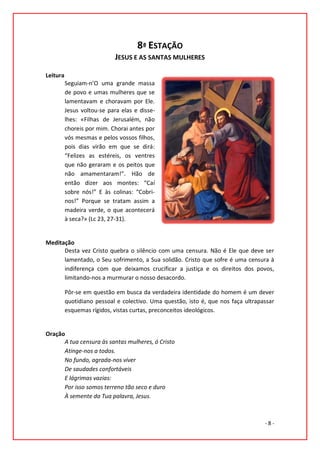 8ª ESTAÇÃO
                            JESUS E AS SANTAS MULHERES

Leitura
          Seguiam-n’O uma grande massa
          de povo e umas mulheres que se
          lamentavam e choravam por Ele.
          Jesus voltou-se para elas e disse-
          lhes: «Filhas de Jerusalém, não
          choreis por mim. Chorai antes por
          vós mesmas e pelos vossos filhos,
          pois dias virão em que se dirá:
          “Felizes as estéreis, os ventres
          que não geraram e os peitos que
          não amamentaram!”. Hão de
          então dizer aos montes: “Caí
          sobre nós!” E às colinas: “Cobri-
          nos!” Porque se tratam assim a
          madeira verde, o que acontecerá
          à seca?» (Lc 23, 27-31).


Meditação
      Desta vez Cristo quebra o silêncio com uma censura. Não é Ele que deve ser
      lamentado, o Seu sofrimento, a Sua solidão. Cristo que sofre é uma censura à
      indiferença com que deixamos crucificar a justiça e os direitos dos povos,
      limitando-nos a murmurar o nosso desacordo.

          Pôr-se em questão em busca da verdadeira identidade do homem é um dever
          quotidiano pessoal e colectivo. Uma questão, isto é, que nos faça ultrapassar
          esquemas rígidos, vistas curtas, preconceitos ideológicos.


Oração
      A tua censura às santas mulheres, ó Cristo
      Atinge-nos a todos.
      No fundo, agrada-nos viver
      De saudades confortáveis
      E lágrimas vazias:
      Por isso somos terreno tão seco e duro
      À semente da Tua palavra, Jesus.



                                                                                   -8-
 