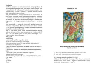 Meditação:
Em Jesus, cumprem-se verdadeiramente as antigas profecias do
Servo humilde e obediente, que toma, sobre os seus ombros, toda
a nossa história de sofrimento. E assim Jesus, empurrado, para
avançar à força, cai, sob o cansaço e a opressão, rodeado, circun-
dado pela violência, já sem forças.
Nele, reconhecemos a amarga experiência dos encarcerados de
cada prisão, com todas as suas desumanas contradições. Rodeados
e cercados, «empurrados violentamente para cair». Ali se sofrem
os absurdos da burocracia, a lentidão da justiça, a detenção sem
julgamento, a má atuação de elementos da polícia, e a superlota-
ção.
Mais grave ainda é a prática da tortura, sob variadas formas, e as
execuções extrajudiciais. Tal como sucedeu com Jesus: também
Ele foi açoitado, humilhado pelos soldados, torturado com a coroa
de espinhos, cruelmente flagelado.
Hoje, à vista desta queda, como sentimos verdadeiras aquelas
palavras de Jesus: «Estive na prisão e fostes ter comigo» (Mt 25,
36)… Em cada prisão, junto de cada preso, está sempre Ele, o
Cristo sofredor, preso e torturado.
ORAÇÃO
Senhor Jesus,
uma comoção sem fim se apodera de nós
ao ver-vos caído, no chão, por nosso amor.
Não temos nenhum mérito. Só uma multidão de pecados, de
incoerências, de fragilidades.
Todos nós: tanto os que estamos na cadeia, como os que nunca lá
pisamos.
Concedei-nos, ó Jesus, que não fujamos das nossas responsabili-
dades,
e que o ver -Vos ao nosso lado, apesar de culpados,
seja para nós fonte da esperança
de renascermos para uma vida nova, como criaturas feitas para o
Céu. Ámen.
Todos:
Pai Nosso
Canto
VIII ESTAÇÃO
Jesus encontra as mulheres de Jerusalém
A perda de valores
V/. Nós Vos adoramos e bendizemos, Senhor Jesus Cristo,
R/. que, pela vossa santa cruz, remistes o mundo.
Do Evangelho segundo São Lucas 23, 28.31
«Filhas de Jerusalém, não choreis por Mim, chorai antes por vós
mesmas e pelos vossos filhos … porque, se tratam assim a árvore
verde, o que não acontecerá à seca?».
 