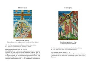 XIII ESTAÇÃO
Jesus é descido da Cruz
O amor é mais forte do que a morte/ o valor salvífico da cruz
V/. Nós Vos adoramos e bendizemos, Senhor Jesus Cristo,
R/. que, pela vossa santa cruz, remistes o mundo.
Do Evangelho segundo João 19, 32-35.38
Os soldados foram e quebraram as pernas ao primeiro e também
ao outro, que tinha sido crucificado juntamente com Ele. Mas, ao
chegarem a Jesus, vendo que já estava morto, não Lhe quebraram
as pernas. Porém, um dos soldados trespassou-lhe o peito, com
uma lança, e logo brotou sangue e água. Aquele que viu estas coi-
sas é que dá testemunho delas, e o seu testemunho é verdadeiro. E
II ESTAÇÃO
Jesus é carregado com a Cruz
O madeiro pesado da pobreza
V/. Nós Vos adoramos e bendizemos, Senhor Jesus Cristo,
R/. que, pela vossa santa cruz, remistes o mundo.
Do Evangelho de São Marcos 15, 20
«Depois de o terem escarnecido, tiraram-lhe o manto de púrpura,
e revestiram-no das suas vestes. Levaram-no, então, para o cruci-
ficarem»
 