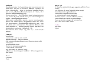 Meditação
Jesus é escarnecido. Para fazerem troça dele, revestem-no com um
manto típico dos ricos, e saúdam-no, dobrando o joelho à sua
frente, e dizendo-lhe: “ Salve, rei dos Judeus”, enquanto lhe cos-
pem no rosto, e lhe batem. Este manto, depois, lhe é tirado, e lhe é
posto nos ombros o madeiro da cruz.
A nossa terra é rica e fértil. Mas é nos tirada, juntamente com os
seus recursos. E grande parte do nosso povo tem de carregar, nos
ombros, o pesado madeiro da pobreza.
Sobrevieram as calamidades naturais, e não nos encontraram pre-
parados: não abrimos poços, não gerimos as águas dos nossos
rios, não prestamos a merecida atenção à agricultura, que é fonte
de sustento para a maioria de nós. Pois estávamos distraídos, com
outros interesses, e a utilizar os nossos recursos, em obras, que
não satisfazem as primárias exigências da vida.
Mais uma vez, Jesus carrega, hoje, entre nós, a pesada cruz da
pobreza.
ORAÇÃO
Senhor Jesus,
a nossa noite é cada vez mais escura!
A pobreza assume o aspecto da miséria.
Não temos comida, para dar aos nossos filhos, e as nossas redes
estão vazias.
Incerto é o nosso futuro.
Suscitai em nós o ardor pela justiça,
a convicção da solidariedade
para que, a partir do pouco que temos,
saibamos dar de comer a quem tem forme e de beber a quem tem
sede. Ámen.
Todos:
Pai Nosso
Canto
ORAÇÃO
Ó Deus, Pai de misericórdia, que, na paixão de Cristo Nosso
Senhor,
nos libertastes da morte, herança do antigo pecado,
transmitida a todo o género humano,
renovai-nos à imagem do Vosso Filho;
e, assim como, pelo nosso nascimento,
trazemos em nós, a imagem do homem terrestre,
assim também, pela acção do Vosso Espírito,
fazei que levemos a imagem do homem celeste.
Por Cristo Nosso Senhor. Ámen.
Todos:
Pai nosso
Canto
 