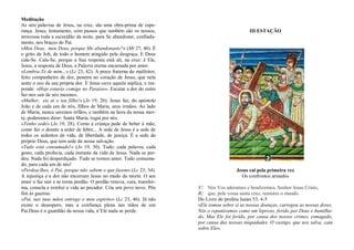 Meditação
As sete palavras de Jesus, na cruz, são uma obra-prima de espe-
rança. Jesus, lentamente, com passos que também são os nossos,
atravessa toda a escuridão da noite, para Se abandonar, confiada-
mente, nos braços do Pai.
«Meu Deus, meu Deus, porque Me abandonaste?» (Mt 27, 46). É
o grito de Job, de todo o homem atingido pela desgraça. E Deus
cala-Se. Cala-Se, porque a Sua resposta está ali, na cruz: é Ele,
Jesus, a resposta de Deus, a Palavra eterna encarnada por amor.
«Lembra-Te de mim...» (Lc 23, 42). A prece fraterna do malfeitor,
feito companheiro de dor, penetra no coração de Jesus, que nela
sente o eco da sua própria dor. E Jesus ouve aquela súplica, e res-
ponde: «Hoje estarás comigo no Paraíso». Escutar a dor do outro
faz-nos sair de nós mesmos.
«Mulher, eis aí o teu filho!» (Jo 19, 26). Jesus faz, do apóstolo
João e de cada um de nós, filhos de Maria, seus irmãos. Ao lado
de Maria, nunca seremos órfãos, e também na hora da nossa mor-
te, poderemos dizer: Santa Maria, rogai por nós.
«Tenho sede» (Jo 19, 28). Como a criança pede de beber à mãe;
como faz o doente a arder de febre... A sede de Jesus é a sede de
todos os sedentos de vida, de liberdade, de justiça. É a sede do
próprio Deus, que tem sede da nossa salvação.
«Tudo está consumado!» (Jo 19, 30). Tudo: cada palavra, cada
gesto, cada profecia, cada instante da vida de Jesus. Nada se per-
deu. Nada foi desperdiçado. Tudo se tornou amor. Tudo consuma-
do, para cada um de nós!
«Perdoa-lhes, ó Pai, porque não sabem o que fazem» (Lc 23, 34).
A injustiça e a dor não encerram Jesus no medo da morte. O seu
amor o faz sair e se torna perdão. O perdão renova, cura, transfor-
ma, consola e restitui a vida ao pecador. Cria um povo novo. Põe
fim às guerras.
«Pai, nas tuas mãos entrego o meu espírito» (Lc 23, 46). Já não
existe o desespero, mas a confiança plena nas mãos de um
Pai.Deus é o guardião da nossa vida, n’Ele nada se perde.
III ESTAÇÃO
Jesus cai pela primeira vez
Os confrontos armados
V/. Nós Vos adoramos e bendizemos, Senhor Jesus Cristo,
R/. que, pela vossa santa cruz, remistes o mundo.
Do Livro do profeta Isaías 53, 4-5
«Ele tomou sobre si as nossas doenças, carregou as nossas dores.
Nós o reputávamos como um leproso, ferido por Deus e humilha-
do. Mas Ele foi ferido, por causa dos nossos crimes, esmagado,
por causa das nossas iniquidades. O castigo, que nos salva, caiu
sobre Ele».
 
