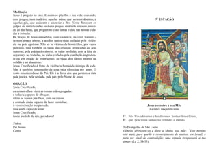 Meditação
Jesus é pregado na cruz. E assim se põe fim à sua vida: cravando,
com pregos, num madeiro, aquelas mãos, que sararam doentes, e
aqueles pés, que andaram a anunciar a Boa Nova. Ressoam os
golpes do martelo sobre os duros pregos, emitindo um som pareci-
do ao das balas, que pregam no chão tantas vidas, nas nossas cida-
des e estradas.
Os braços de Jesus estendidos, com violência, na cruz, tornam –
se num abraço aberto, a acolher tantas vidas ceifadas pela violên-
cia ou pelo egoísmo. Não só as vítimas de homicídios, por vezes
políticos, mas também as vidas das crianças arrancadas do seio
materno, pela prática do aborto, as vidas perdidas, com a falta de
segurança no trabalho, as vidas ceifadas pela condução impruden-
te ou em estado de embriaguez, as vidas dos idosos mortos na
solidão e no abandono.
Jesus Crucificado é fruto da violência homicida inimiga da vida.
Mas é também testemunho de uma vida oferecida por amor. O
rosto misericordioso do Pai. Ele é a força dos que perdem a vida
pela justiça, pela verdade, pela paz, pelo Nome de Jesus.
ORAÇÃO
Jesus Crucificado,
os nossos olhos vêem as vossas mãos pregadas
e todavia capazes de abraçar;
vêem os vossos pés fixos, com os cravos,
e contudo ainda capazes de fazer caminhar;
o vosso coração trespassado,
mas ainda capaz de amar.
Jesus Crucificado,
tende piedade de nós, pecadores!
Todos:
Pai Nosso
Canto
IV ESTAÇÃO
Jesus encontra a sua Mãe
As mães moçambicanas
V/. Nós Vos adoramos e bendizemos, Senhor Jesus Cristo,
R/. que, pela vossa santa cruz, remistes o mundo.
Do Evangelho de São Lucas
«Simeão abençoou-os e disse a Maria, sua mãe: “Este menino
está aqui, para queda e ressurgimento de muitos, em Israel, e
para ser sinal de contradição; uma espada trespassará a tua
alma» (Lc 2, 34-35).
 