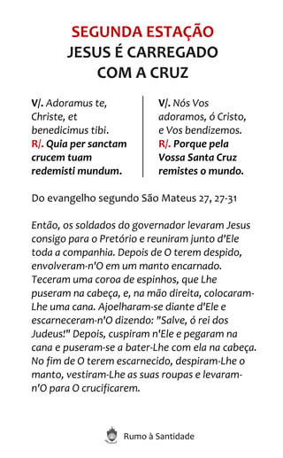 Rumo à Santidade
SEGUNDA ESTAÇÃO
JESUS É CARREGADO
COM A CRUZ
V/. Adoramus te,
Christe, et
benedicimus tibi.
R/. Quia per sanctam
crucem tuam
redemisti mundum.
V/. Nós Vos
adoramos, ó Cristo,
e Vos bendizemos.
R/. Porque pela
Vossa Santa Cruz
remistes o mundo.
Do evangelho segundo São Mateus 27, 27-31
Então, os soldados do governador levaram Jesus
consigo para o Pretório e reuniram junto d'Ele
toda a companhia. Depois de O terem despido,
envolveram-n'O em um manto encarnado.
Teceram uma coroa de espinhos, que Lhe
puseram na cabeça, e, na mão direita, colocaram-
Lhe uma cana. Ajoelharam-se diante d'Ele e
escarneceram-n'O dizendo: "Salve, ó rei dos
Judeus!" Depois, cuspiram n'Ele e pegaram na
cana e puseram-se a bater-Lhe com ela na cabeça.
No fim de O terem escarnecido, despiram-Lhe o
manto, vestiram-Lhe as suas roupas e levaram-
n'O para O crucificarem.
 