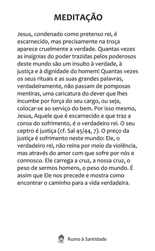 Rumo à Santidade
MEDITAÇÃO
Jesus, condenado como pretenso rei, é
escarnecido, mas precisamente na troça
aparece cruelmente a verdade. Quantas vezes
as insígnias do poder trazidas pelos poderosos
deste mundo são um insulto à verdade, à
justiça e à dignidade do homem! Quantas vezes
os seus rituais e as suas grandes palavras,
verdadeiramente, não passam de pomposas
mentiras, uma caricatura do dever que lhes
incumbe por força do seu cargo, ou seja,
colocar-se ao serviço do bem. Por isso mesmo,
Jesus, Aquele que é escarnecido e que traz a
coroa do sofrimento, é o verdadeiro rei. O seu
ceptro é justiça (cf. Sal 45/44, 7). O preço da
justiça é sofrimento neste mundo: Ele, o
verdadeiro rei, não reina por meio da violência,
mas através do amor com que sofre por nós e
connosco. Ele carrega a cruz, a nossa cruz, o
peso de sermos homens, o peso do mundo. É
assim que Ele nos precede e mostra como
encontrar o caminho para a vida verdadeira.
 