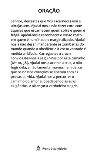 Rumo à Santidade
ORAÇÃO
Senhor, deixastes que Vos escarnecessem e
ultrajassem. Ajudai-nos a não fazer coro com
aqueles que escarnecem quem sofre e quem é
frágil. Ajudai-nos a reconhecer o vosso rosto
em quem é humilhado e marginalizado. Ajudai-
nos a não desanimar perante as zombarias do
mundo quando a obediência à vossa vontade é
metida a ridículo. Carregastes a cruz e
convidastes-nos a seguir-Vos por este caminho
(Mt 10, 38). Ajudai-nos a aceitar a cruz, a não
fugir dela, a não lamentarmo-nos nem deixar
que os nossos corações se abatam com as
provas da vida. Ajudai-nos a percorrer o
caminho do amor e, obedecendo às suas
exigências, a alcançar a verdadeira alegria.
 