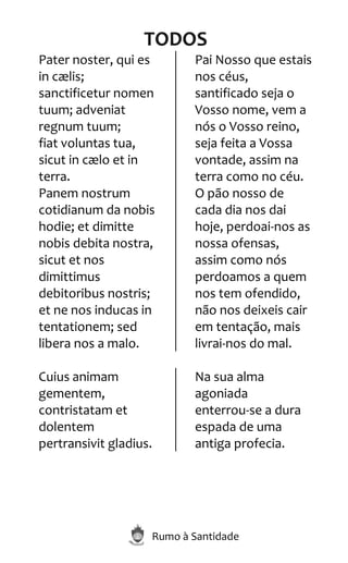 Rumo à Santidade
TODOS
Pater noster, qui es
in cælis;
sanctificetur nomen
tuum; adveniat
regnum tuum;
fiat voluntas tua,
sicut in cælo et in
terra.
Panem nostrum
cotidianum da nobis
hodie; et dimitte
nobis debita nostra,
sicut et nos
dimittimus
debitoribus nostris;
et ne nos inducas in
tentationem; sed
libera nos a malo.
Pai Nosso que estais
nos céus,
santificado seja o
Vosso nome, vem a
nós o Vosso reino,
seja feita a Vossa
vontade, assim na
terra como no céu.
O pão nosso de
cada dia nos dai
hoje, perdoai-nos as
nossa ofensas,
assim como nós
perdoamos a quem
nos tem ofendido,
não nos deixeis cair
em tentação, mais
livrai-nos do mal.
Cuius animam
gementem,
contristatam et
dolentem
pertransivit gladius.
Na sua alma
agoniada
enterrou-se a dura
espada de uma
antiga profecia.
 