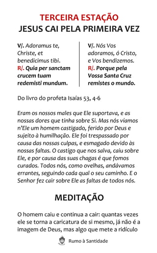 Rumo à Santidade
TERCEIRA ESTAÇÃO
JESUS CAI PELA PRIMEIRA VEZ
V/. Adoramus te,
Christe, et
benedicimus tibi.
R/. Quia per sanctam
crucem tuam
redemisti mundum.
V/. Nós Vos
adoramos, ó Cristo,
e Vos bendizemos.
R/. Porque pela
Vossa Santa Cruz
remistes o mundo.
Do livro do profeta Isaías 53, 4-6
Eram os nossos males que Ele suportava, e as
nossas dores que tinha sobre Si. Mas nós víamos
n’Ele um homem castigado, ferido por Deus e
sujeito à humilhação. Ele foi trespassado por
causa das nossas culpas, e esmagado devido às
nossas faltas. O castigo que nos salva, caiu sobre
Ele, e por causa das suas chagas é que fomos
curados. Todos nós, como ovelhas, andávamos
errantes, seguindo cada qual o seu caminho. E o
Senhor fez cair sobre Ele as faltas de todos nós.
MEDITAÇÃO
O homem caiu e continua a cair: quantas vezes
ele se torna a caricatura de si mesmo, já não é a
imagem de Deus, mas algo que mete a ridículo
 