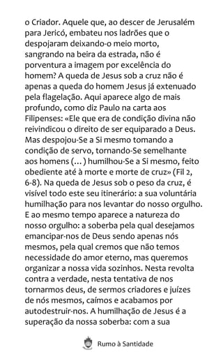 Rumo à Santidade
o Criador. Aquele que, ao descer de Jerusalém
para Jericó, embateu nos ladrões que o
despojaram deixando-o meio morto,
sangrando na beira da estrada, não é
porventura a imagem por excelência do
homem? A queda de Jesus sob a cruz não é
apenas a queda do homem Jesus já extenuado
pela flagelação. Aqui aparece algo de mais
profundo, como diz Paulo na carta aos
Filipenses: «Ele que era de condição divina não
reivindicou o direito de ser equiparado a Deus.
Mas despojou-Se a Si mesmo tomando a
condição de servo, tornando-Se semelhante
aos homens (…) humilhou-Se a Si mesmo, feito
obediente até à morte e morte de cruz» (Fil 2,
6-8). Na queda de Jesus sob o peso da cruz, é
visível todo este seu itinerário: a sua voluntária
humilhação para nos levantar do nosso orgulho.
E ao mesmo tempo aparece a natureza do
nosso orgulho: a soberba pela qual desejamos
emancipar-nos de Deus sendo apenas nós
mesmos, pela qual cremos que não temos
necessidade do amor eterno, mas queremos
organizar a nossa vida sozinhos. Nesta revolta
contra a verdade, nesta tentativa de nos
tornarmos deus, de sermos criadores e juízes
de nós mesmos, caímos e acabamos por
autodestruir-nos. A humilhação de Jesus é a
superação da nossa soberba: com a sua
 